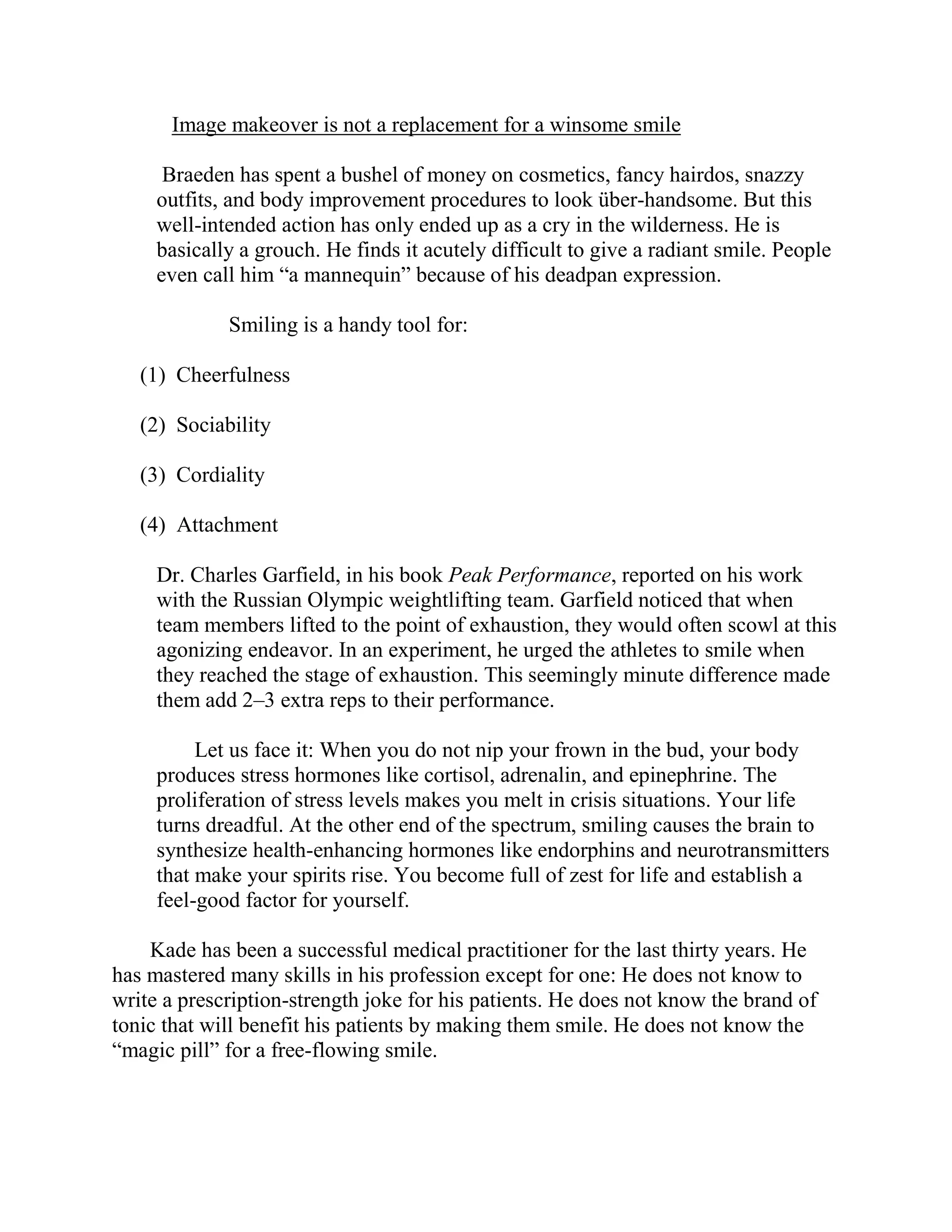 Image makeover is not a replacement for a winsome smile

      Braeden has spent a bushel of money on cosmetics, fancy hairdos, snazzy
     outfits, and body improvement procedures to look über-handsome. But this
     well-intended action has only ended up as a cry in the wilderness. He is
     basically a grouch. He finds it acutely difficult to give a radiant smile. People
     even call him “a mannequin” because of his deadpan expression.

             Smiling is a handy tool for:

   (1) Cheerfulness

   (2) Sociability

   (3) Cordiality

   (4) Attachment

     Dr. Charles Garfield, in his book Peak Performance, reported on his work
     with the Russian Olympic weightlifting team. Garfield noticed that when
     team members lifted to the point of exhaustion, they would often scowl at this
     agonizing endeavor. In an experiment, he urged the athletes to smile when
     they reached the stage of exhaustion. This seemingly minute difference made
     them add 2–3 extra reps to their performance.

          Let us face it: When you do not nip your frown in the bud, your body
     produces stress hormones like cortisol, adrenalin, and epinephrine. The
     proliferation of stress levels makes you melt in crisis situations. Your life
     turns dreadful. At the other end of the spectrum, smiling causes the brain to
     synthesize health-enhancing hormones like endorphins and neurotransmitters
     that make your spirits rise. You become full of zest for life and establish a
     feel-good factor for yourself.

    Kade has been a successful medical practitioner for the last thirty years. He
has mastered many skills in his profession except for one: He does not know to
write a prescription-strength joke for his patients. He does not know the brand of
tonic that will benefit his patients by making them smile. He does not know the
“magic pill” for a free-flowing smile.
 
