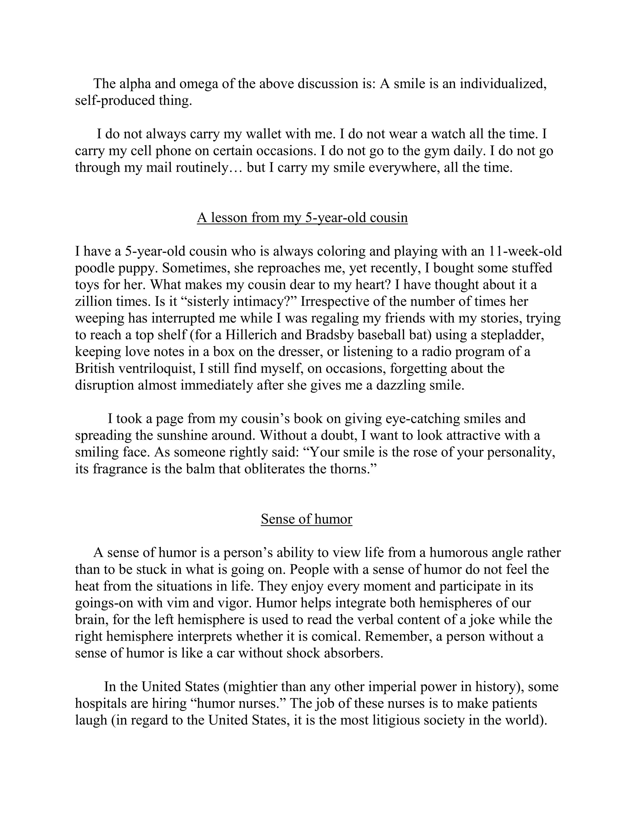 The alpha and omega of the above discussion is: A smile is an individualized,
self-produced thing.

    I do not always carry my wallet with me. I do not wear a watch all the time. I
carry my cell phone on certain occasions. I do not go to the gym daily. I do not go
through my mail routinely… but I carry my smile everywhere, all the time.


                     A lesson from my 5-year-old cousin

I have a 5-year-old cousin who is always coloring and playing with an 11-week-old
poodle puppy. Sometimes, she reproaches me, yet recently, I bought some stuffed
toys for her. What makes my cousin dear to my heart? I have thought about it a
zillion times. Is it “sisterly intimacy?” Irrespective of the number of times her
weeping has interrupted me while I was regaling my friends with my stories, trying
to reach a top shelf (for a Hillerich and Bradsby baseball bat) using a stepladder,
keeping love notes in a box on the dresser, or listening to a radio program of a
British ventriloquist, I still find myself, on occasions, forgetting about the
disruption almost immediately after she gives me a dazzling smile.

       I took a page from my cousin’s book on giving eye-catching smiles and
spreading the sunshine around. Without a doubt, I want to look attractive with a
smiling face. As someone rightly said: “Your smile is the rose of your personality,
its fragrance is the balm that obliterates the thorns.”


                                 Sense of humor

   A sense of humor is a person’s ability to view life from a humorous angle rather
than to be stuck in what is going on. People with a sense of humor do not feel the
heat from the situations in life. They enjoy every moment and participate in its
goings-on with vim and vigor. Humor helps integrate both hemispheres of our
brain, for the left hemisphere is used to read the verbal content of a joke while the
right hemisphere interprets whether it is comical. Remember, a person without a
sense of humor is like a car without shock absorbers.

     In the United States (mightier than any other imperial power in history), some
hospitals are hiring “humor nurses.” The job of these nurses is to make patients
laugh (in regard to the United States, it is the most litigious society in the world).
 