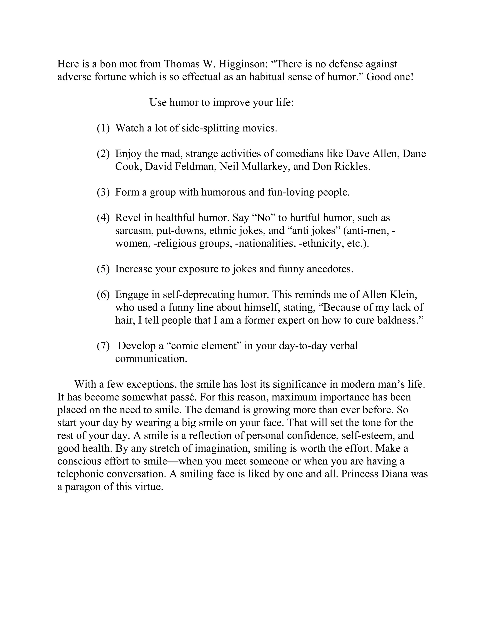 Here is a bon mot from Thomas W. Higginson: “There is no defense against
adverse fortune which is so effectual as an habitual sense of humor.” Good one!

                    Use humor to improve your life:

        (1) Watch a lot of side-splitting movies.

        (2) Enjoy the mad, strange activities of comedians like Dave Allen, Dane
            Cook, David Feldman, Neil Mullarkey, and Don Rickles.

        (3) Form a group with humorous and fun-loving people.

        (4) Revel in healthful humor. Say “No” to hurtful humor, such as
            sarcasm, put-downs, ethnic jokes, and “anti jokes” (anti-men, -
            women, -religious groups, -nationalities, -ethnicity, etc.).

        (5) Increase your exposure to jokes and funny anecdotes.

        (6) Engage in self-deprecating humor. This reminds me of Allen Klein,
            who used a funny line about himself, stating, “Because of my lack of
            hair, I tell people that I am a former expert on how to cure baldness.”

        (7) Develop a “comic element” in your day-to-day verbal
            communication.

    With a few exceptions, the smile has lost its significance in modern man’s life.
It has become somewhat passé. For this reason, maximum importance has been
placed on the need to smile. The demand is growing more than ever before. So
start your day by wearing a big smile on your face. That will set the tone for the
rest of your day. A smile is a reflection of personal confidence, self-esteem, and
good health. By any stretch of imagination, smiling is worth the effort. Make a
conscious effort to smile—when you meet someone or when you are having a
telephonic conversation. A smiling face is liked by one and all. Princess Diana was
a paragon of this virtue.
 