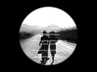 SMILE
Music by Charles Chaplin
Lyrics by JohnTurner/Geoffrey Parsons
Published by Bourne Co.
Performed by
Madeleine Peyroux
Charles Chaplin’s photography by
RichardAvedon
All quotes by Charles Chaplin
Movie shots from internet
 