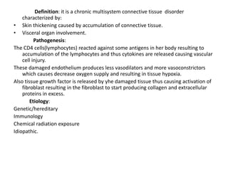 Definition: it is a chronic multisystem connective tissue disorder
characterized by:
• Skin thickening caused by accumulation of connective tissue.
• Visceral organ involvement.
Pathogenesis:
The CD4 cells(lymphocytes) reacted against some antigens in her body resulting to
accumulation of the lymphocytes and thus cytokines are released causing vascular
cell injury.
These damaged endothelium produces less vasodilators and more vasoconstrictors
which causes decrease oxygen supply and resulting in tissue hypoxia.
Also tissue growth factor is released by yhe damaged tissue thus causing activation of
fibroblast resulting in the fibroblast to start producing collagen and extracellular
proteins in excess.
Etiology:
Genetic/hereditary
Immunology
Chemical radiation exposure
Idiopathic.
 