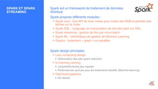 SPARK ET SPARK
STREAMING
Spark est un framework de traitement de données
distribué
Spark propose différents modules :
 Spark core : Une API de haut niveau pour traiter des RDD et planifier des
taches sur le cluter
 Spark SQL : Language de manipulation de donnée basé sur SQL
 Spark streaming : gestion de flux par micro-batch
 Spark ML : bibliothèque de gestion de Machine Learning
 Graphx : traitement « graph » en parallèle
Spark design principles
 Lazy computing design
 Optimisation des jobs avant exécution
 In-memory caching
 Lectures/Ecritures plus rapides
 Performances accrues pour les traitements itératifs (Machine learning)
 Optimized pipelines
 I/O réduits
 