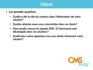 Débat
● Les grandes questions
● Quelle a été le rôle du contenu dans l'élaboration de votre
solution ?
● Quelles attentes avez-vous rencontrées chez vos clients ?
● Dans quelle mesure les aspects CMS / E-Commerce sont
développés dans vos solutions ?
● Quelle plus-value apportez-vous aux clients choisissant votre
solution ?
 