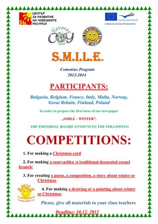 S.M.I.L.E.
                        Comenius Program
                           2012-2014

                 PARTICIPANTS:
      Bulgaria, Belgium, France, Italy, Malta, Norway,
               Great Britain, Finland, Poland
           In order to prepare the first issue of our newspaper

                         „SMILE – WINTER”,

      THE EDITORIAL BOARD ANNOUNCES THE FOLLOWING



    COMPETITIONS:
  1. For making a Christmas card

  2. For making a sourvachka /a traditional decorated cornel
branch/

  3. For creating a poem, a composition, a story about winter or
          Christmas

            4. For making a drawing or a painting about winter
          or Christmas

           Please, give all materials to your class teachers
                     Deadline: 10.12. 2012
 