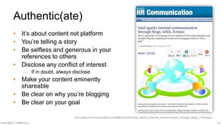 #SMWSMILE | #SMILENET 14
Authentic(ate)
• It’s about content not platform
• You’re telling a story
• Be selfless and generous in your
references to others
• Disclose any conflict of interest
– If in doubt, always disclose
• Make your content eminently
shareable
• Be clear on why you’re blogging
• Be clear on your goal
http://www.hrcommunication.com/Main/Articles/Intel_sparks_internal_communication_through_blogs_7145.aspx
 