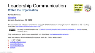#SMWSMILE | #SMILENET 20
This presentation deck and original content therein is copyright 2013 Neville Hobson. Some rights reserved. Dilbert strip on slide 1 courtesy
Scott Adams http://dilbert.com/strips/comic/2009-01-09/.
Re-use of this deck permitted under a Creative Commons Attribution-NonCommercial-ShareAlike 3.0 license - read the
license for terms.
Other presentations by Neville Hobson are available from Slideshare at http://www.slideshare.net/neville.
If you have questions or comment arising from your use of this deck, contact Neville Hobson:
 +44 7577 997 222
 neville@nevillehobson.com
 www.nevillehobson.eu
 www.nevillehobson.com
 @jangles
Leadership Communication
Within the Organisation
Neville Hobson
@jangles
London, September 23, 2013
 