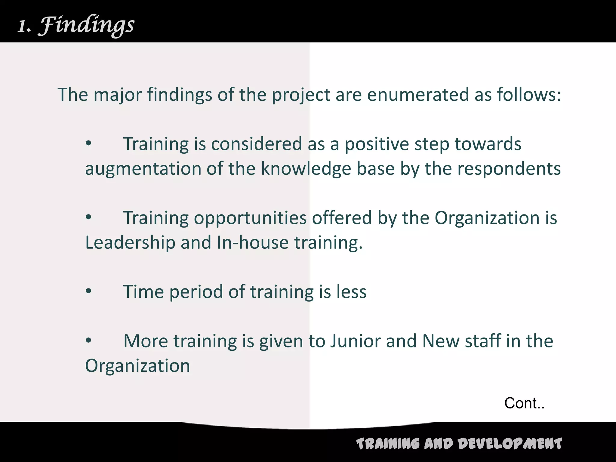 1. Findings


   The major findings of the project are enumerated as follows:

      •  Training is considered as a positive step towards
      augmentation of the knowledge base by the respondents

      •   Training opportunities offered by the Organization is
      Leadership and In-house training.

      •   Time period of training is less

      •   More training is given to Junior and New staff in the
      Organization
                                                        Cont..

                                       TRAINING AND DEVELOPMENT
 
