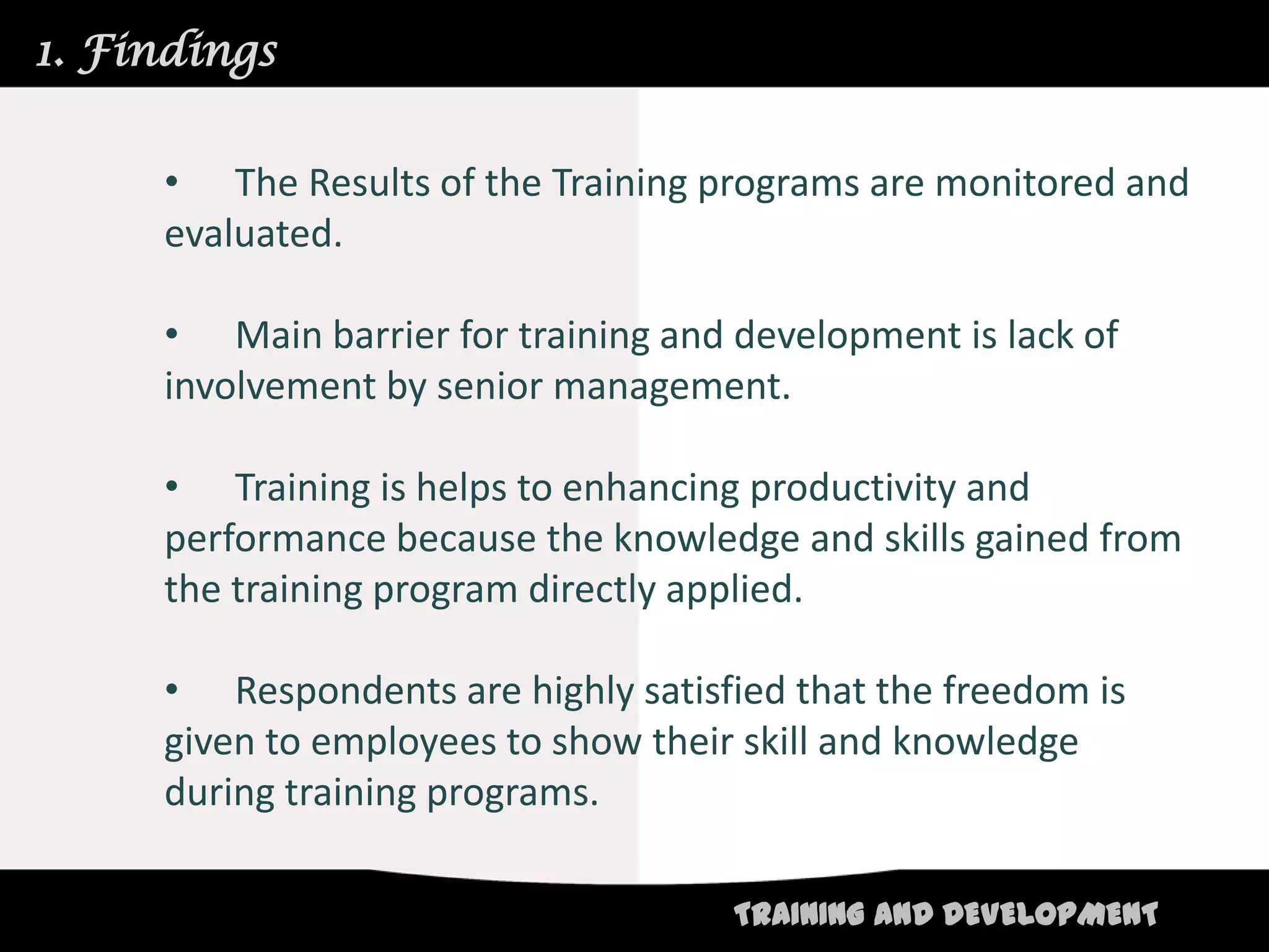 1. Findings


     • The Results of the Training programs are monitored and
     evaluated.

     • Main barrier for training and development is lack of
     involvement by senior management.

     • Training is helps to enhancing productivity and
     performance because the knowledge and skills gained from
     the training program directly applied.

     • Respondents are highly satisfied that the freedom is
     given to employees to show their skill and knowledge
     during training programs.

                                     TRAINING AND DEVELOPMENT
 