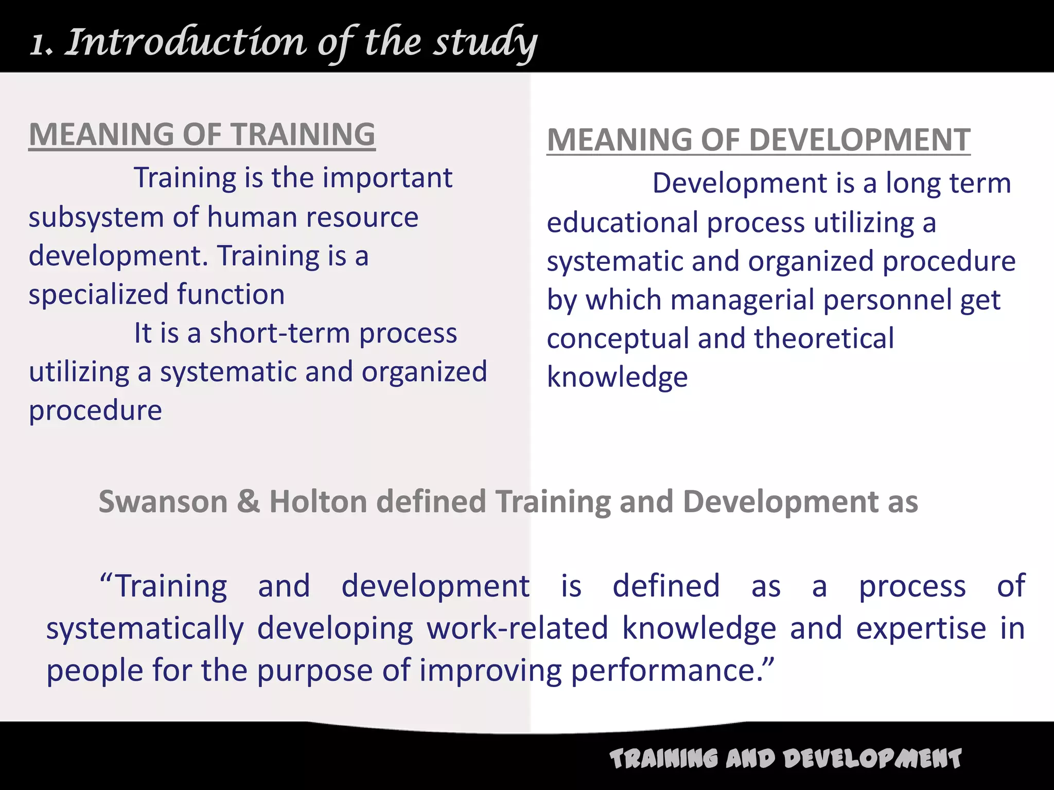 1. Introduction of the study

MEANING OF TRAINING                    MEANING OF DEVELOPMENT
          Training is the important            Development is a long term
subsystem of human resource            educational process utilizing a
development. Training is a             systematic and organized procedure
specialized function                   by which managerial personnel get
          It is a short-term process   conceptual and theoretical
utilizing a systematic and organized   knowledge
procedure

     Swanson & Holton defined Training and Development as

     “Training and development is defined as a process of
 systematically developing work-related knowledge and expertise in
 people for the purpose of improving performance.”

                                           TRAINING AND DEVELOPMENT
 