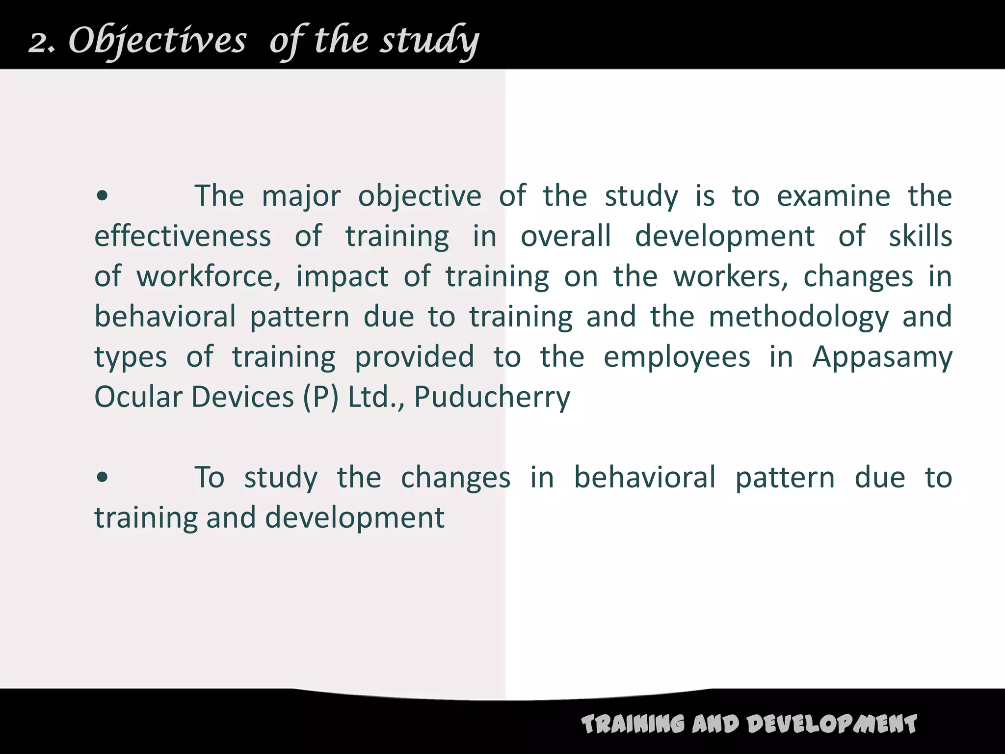 2. Objectives of the study



   •       The major objective of the study is to examine the
   effectiveness of training in overall development of skills
   of workforce, impact of training on the workers, changes in
   behavioral pattern due to training and the methodology and
   types of training provided to the employees in Appasamy
   Ocular Devices (P) Ltd., Puducherry

   •       To study the changes in behavioral pattern due to
   training and development




                                    TRAINING AND DEVELOPMENT
 