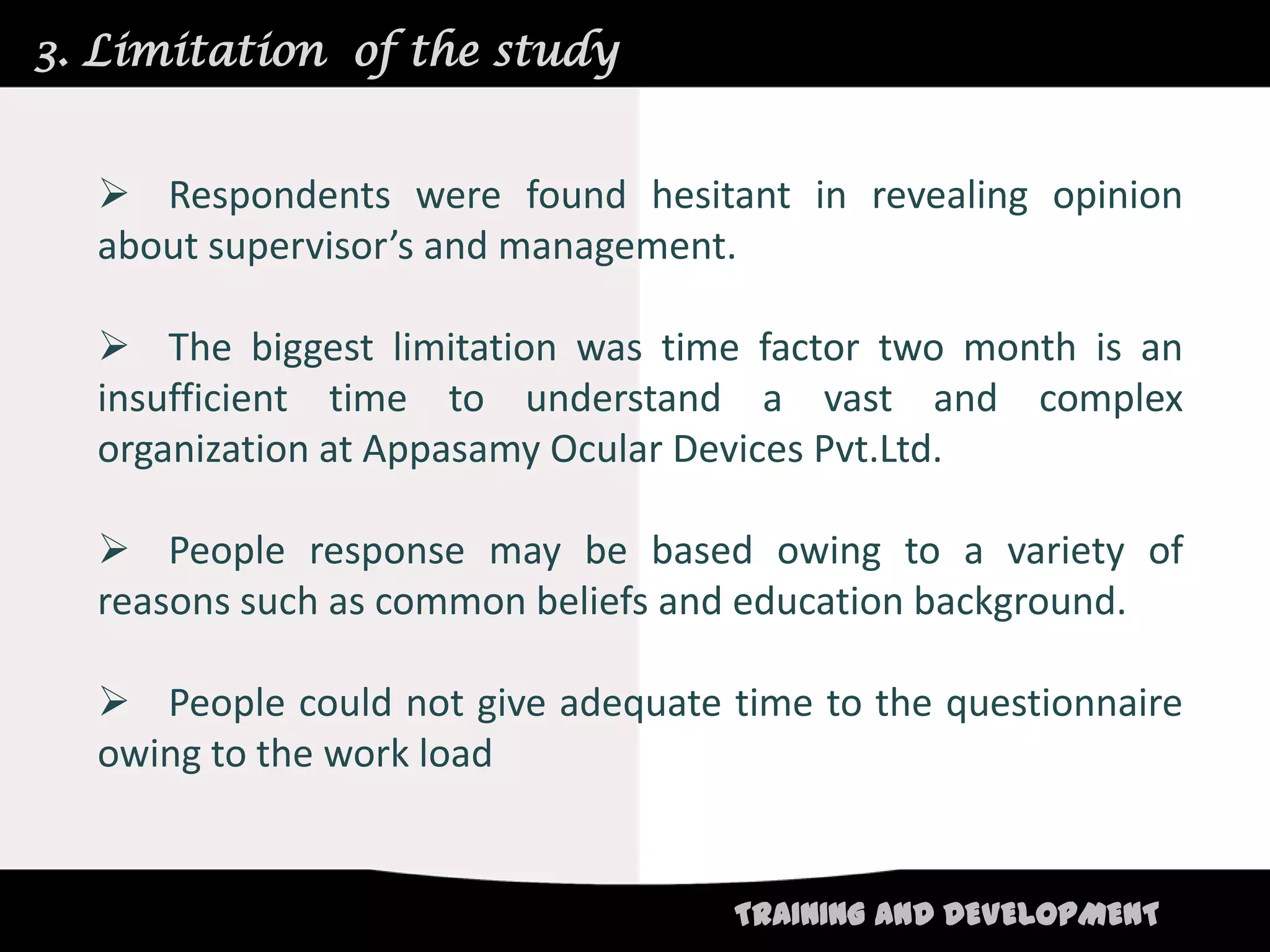 3. Limitation of the study


   Respondents were found hesitant in revealing opinion
  about supervisor’s and management.

   The biggest limitation was time factor two month is an
  insufficient time to understand a vast and complex
  organization at Appasamy Ocular Devices Pvt.Ltd.

   People response may be based owing to a variety of
  reasons such as common beliefs and education background.

   People could not give adequate time to the questionnaire
  owing to the work load


                                    TRAINING AND DEVELOPMENT
 