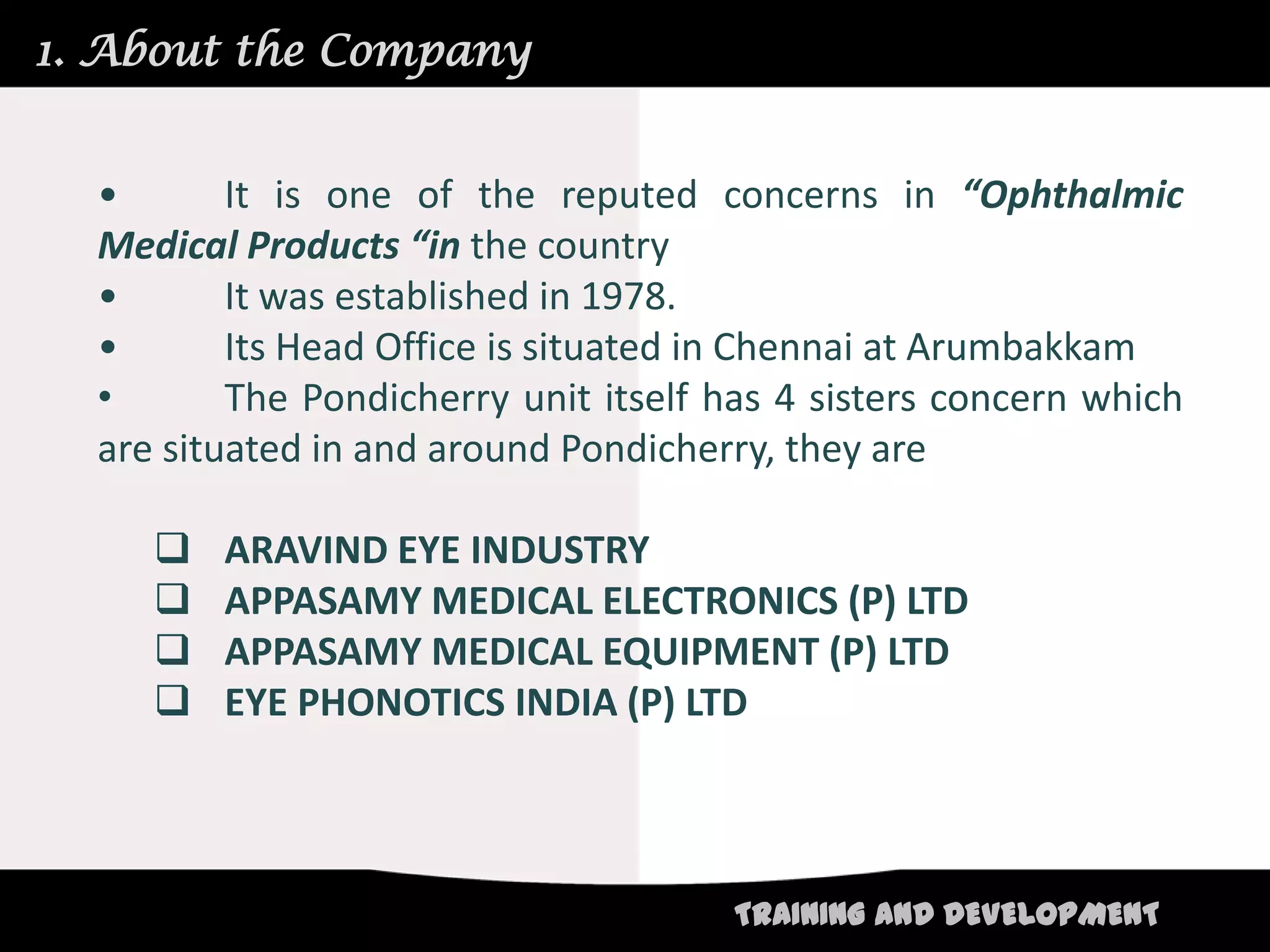 1. About the Company


  •       It is one of the reputed concerns in “Ophthalmic
  Medical Products “in the country
  •       It was established in 1978.
  •       Its Head Office is situated in Chennai at Arumbakkam
  •       The Pondicherry unit itself has 4 sisters concern which
  are situated in and around Pondicherry, they are

        ARAVIND EYE INDUSTRY
        APPASAMY MEDICAL ELECTRONICS (P) LTD
        APPASAMY MEDICAL EQUIPMENT (P) LTD
        EYE PHONOTICS INDIA (P) LTD



                                      TRAINING AND DEVELOPMENT
 