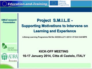 SMILE research
Presentation

Project S.M.I.L.E Supporting Motivations to Intervene on
Learning and Experience
Lifelong Learning Programme Ref.No 543536-LLP-1-2013-1-IT-KA1-KA1MPR

KICK-OFF MEETING
16-17 January 2014, Citta di Castelo, ITALY

 