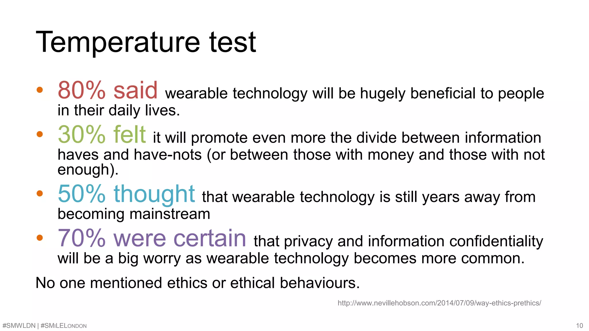 Temperature test 
• 80% said wearable technology will be hugely beneficial to people 
in their daily lives. 
• 30% felt it will promote even more the divide between information 
haves and have-nots (or between those with money and those with not 
enough). 
• 50% thought that wearable technology is still years away from 
becoming mainstream 
• 70% were certain that privacy and information confidentiality 
will be a big worry as wearable technology becomes more common. 
No one mentioned ethics or ethical behaviours. 
http://www.nevillehobson.com/2014/07/09/way-ethics-prethics/ 
#SMWLDN | #SMILELONDON 10 
 