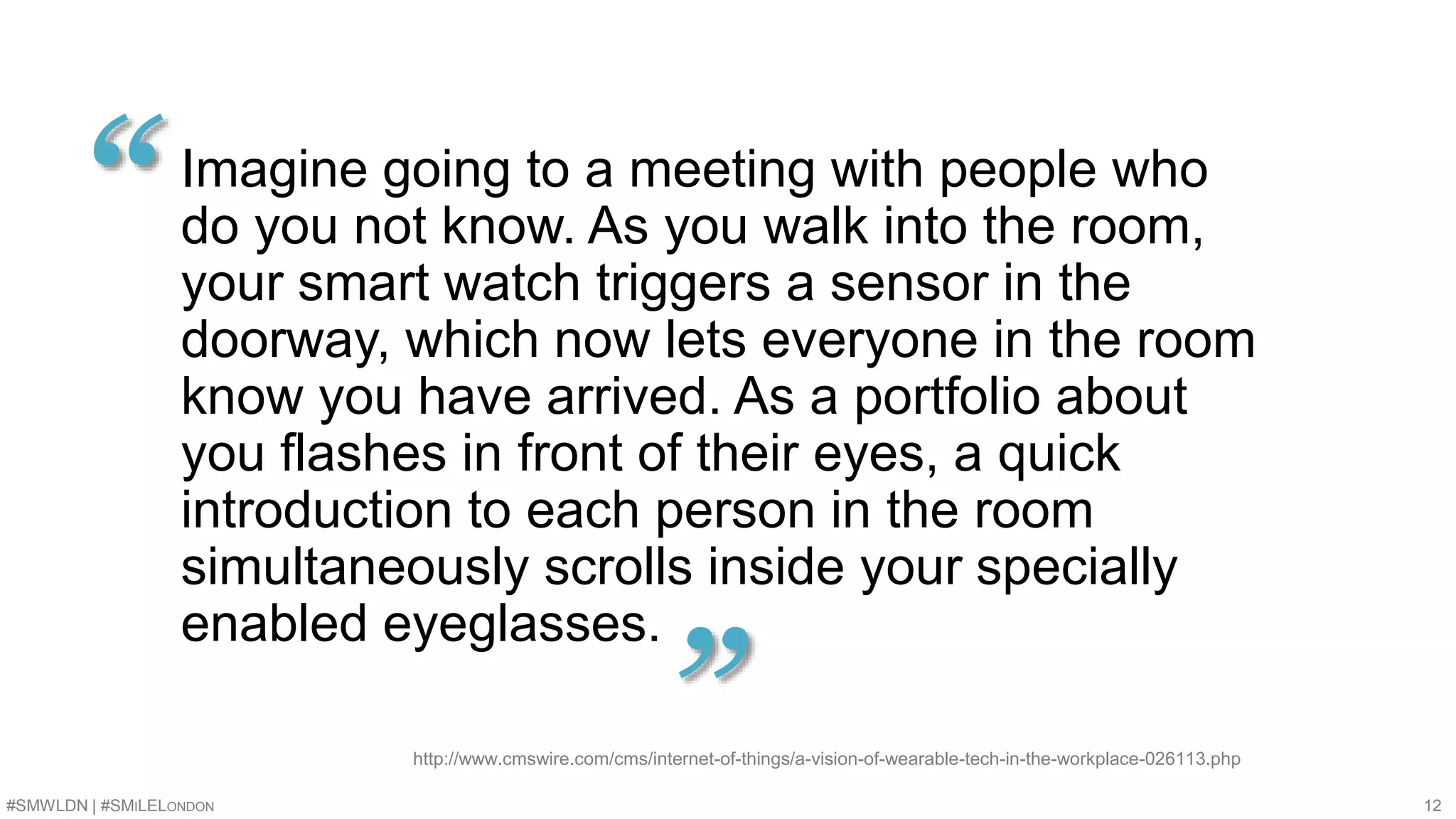 Imagine going to a meeting with people who 
do you not know. As you walk into the room, 
your smart watch triggers a sensor in the 
doorway, which now lets everyone in the room 
know you have arrived. As a portfolio about 
you flashes in front of their eyes, a quick 
introduction to each person in the room 
simultaneously scrolls inside your specially 
enabled eyeglasses. 
“ 
” http://www.cmswire.com/cms/internet-of-things/a-vision-of-wearable-tech-in-the-workplace-026113.php 
#SMWLDN | #SMILELONDON 12 
 
