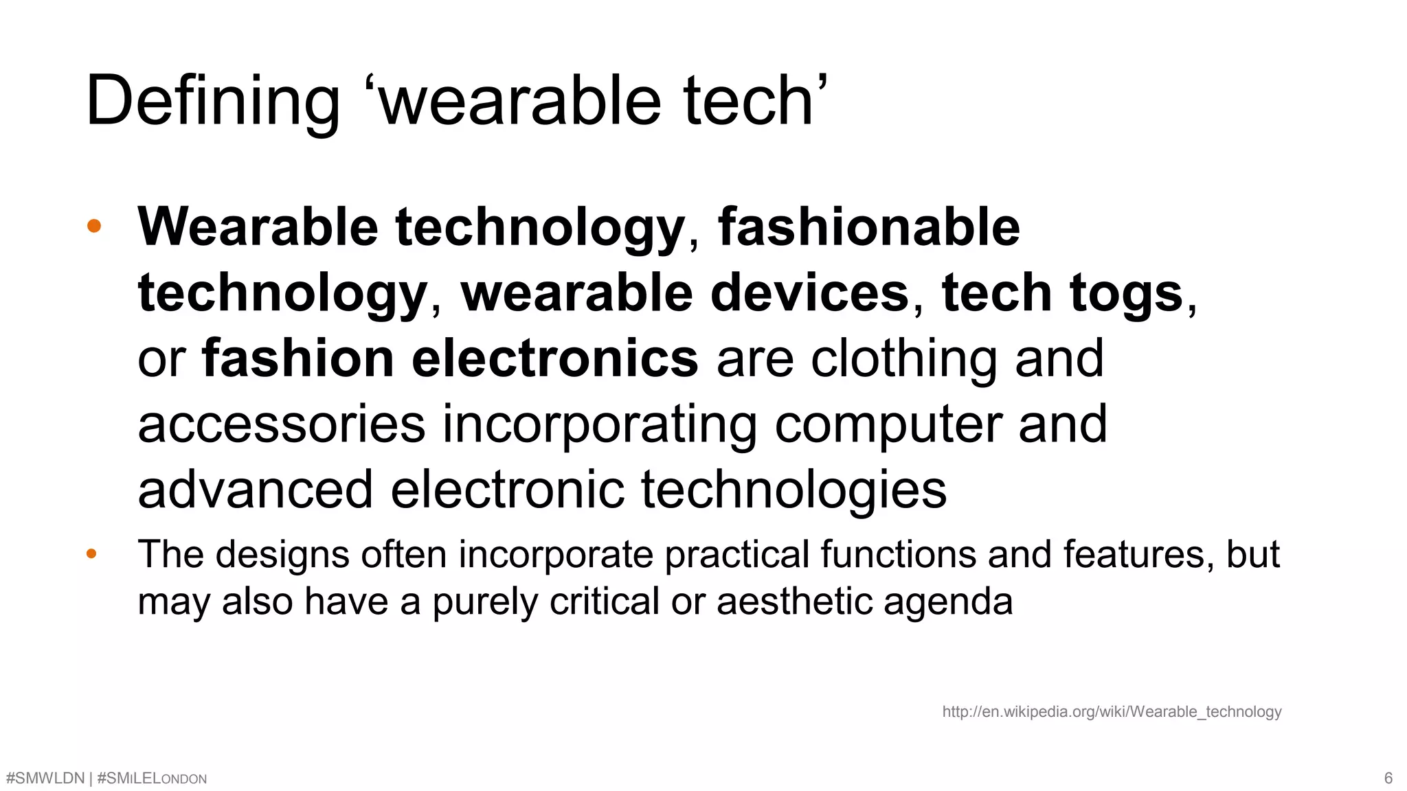 Defining ‘wearable tech’ 
• Wearable technology, fashionable 
technology, wearable devices, tech togs, 
or fashion electronics are clothing and 
accessories incorporating computer and 
advanced electronic technologies 
• The designs often incorporate practical functions and features, but 
may also have a purely critical or aesthetic agenda 
http://en.wikipedia.org/wiki/Wearable_technology 
#SMWLDN | #SMILELONDON 6 
 