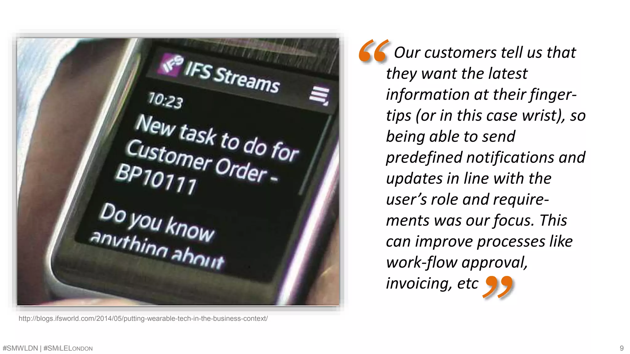 Our customers tell us that 
they want the latest 
information at their finger-tips 
(or in this case wrist), so 
being able to send 
predefined notifications and 
updates in line with the 
user’s role and require-ments 
was our focus. This 
can improve processes like 
work-flow approval, 
invoicing, etc 
“ 
http://blogs.ifsworld.com/2014/05/putting-wearable-tech-in-the-business-context/ ” 
#SMWLDN | #SMILELONDON 9 
 