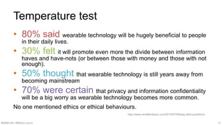 Temperature test 
• 80% said wearable technology will be hugely beneficial to people 
in their daily lives. 
• 30% felt it will promote even more the divide between information 
haves and have-nots (or between those with money and those with not 
enough). 
• 50% thought that wearable technology is still years away from 
becoming mainstream 
• 70% were certain that privacy and information confidentiality 
will be a big worry as wearable technology becomes more common. 
No one mentioned ethics or ethical behaviours. 
http://www.nevillehobson.com/2014/07/09/way-ethics-prethics/ 
#SMWLDN | #SMILELONDON 10 
 