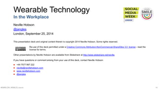 Wearable Technology 
In the Workplace 
Neville Hobson 
@jangles 
London, September 25, 2014 
This presentation deck and original content therein is copyright 2014 Neville Hobson. Some rights reserved. 
Re-use of this deck permitted under a Creative Commons Attribution-NonCommercial-ShareAlike 3.0 license - read the 
license for terms. 
Other presentations by Neville Hobson are available from Slideshare at http://www.slideshare.net/neville. 
If you have questions or comment arising from your use of this deck, contact Neville Hobson: 
 +44 7577 997 222 
 neville@nevillehobson.com 
 www.nevillehobson.com 
 @jangles 
#SMWLDN | #SMILELONDON 14 
