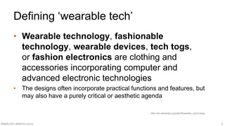Defining ‘wearable tech’ 
• Wearable technology, fashionable 
technology, wearable devices, tech togs, 
or fashion electronics are clothing and 
accessories incorporating computer and 
advanced electronic technologies 
• The designs often incorporate practical functions and features, but 
may also have a purely critical or aesthetic agenda 
http://en.wikipedia.org/wiki/Wearable_technology 
#SMWLDN | #SMILELONDON 6 
 