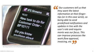Our customers tell us that 
they want the latest 
information at their finger-tips 
(or in this case wrist), so 
being able to send 
predefined notifications and 
updates in line with the 
user’s role and require-ments 
was our focus. This 
can improve processes like 
work-flow approval, 
invoicing, etc 
“ 
http://blogs.ifsworld.com/2014/05/putting-wearable-tech-in-the-business-context/ ” 
#SMWLDN | #SMILELONDON 9 
 