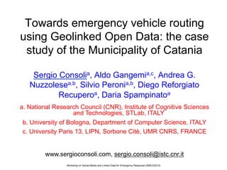 Workshop on Social Media and Linked Data for Emergency Response (SMILE2014)
Towards emergency vehicle routing
using Geolinked Open Data: the case
study of the Municipality of Catania
Sergio Consolia, Aldo Gangemia,c, Andrea G.
Nuzzolesea,b, Silvio Peronia,b, Diego Reforgiato
Recuperoa, Daria Spampinatoa
a. National Research Council (CNR), Institute of Cognitive Sciences
and Technologies, STLab, ITALY
b. University of Bologna, Department of Computer Science, ITALY
c. University Paris 13, LIPN, Sorbone Citè, UMR CNRS, FRANCE
www.sergioconsoli.com, sergio.consoli@istc.cnr.it
 