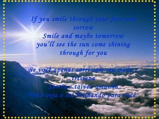 If you smile through your fear and sorrow Smile and maybe tomorrow you’ll see the sun come shining through for you Se você apenas sorri com seu medo e tristeza Sorria e talvez amanhã Você veja o sol brilhando para você .  