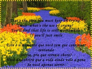 That's the time you must keep on trying,  Smile  what's the use of crying?  You'll find that life is still worthwhile  If you'll just smile Este é o momento que você tem que continuar tentando Sorria, pra que serve o choro? Você descobrirá que a vida ainda vale a pena Se você apenas sorrir   