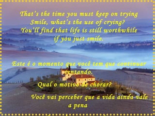That’s the time you must keep on trying Smile, what’s the use of crying?  You’ll find that life is still worthwhile if you just smile. Este é o momento que você tem que continuar tentando. Qual o motivo de chorar?  Você vai perceber que a vida ainda vale a pena  Se você apenas sorrir   . 