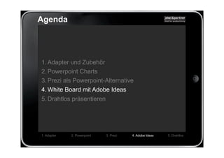Agenda




1. Adapter und Zubehör
2. Powerpoint Charts
3. Prezi als Powerpoint-Alternative
4. White Board mit Adobe Ideas
5. Drahtlos präsentieren




1. Adapter   2. Powerpoint   3. Prezi   4. Adobe Ideas   5. Drahtlos
 
