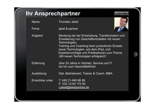 Ihr Ansprechpartner
  Name               Thorsten Jekel

  Firma              jekel & partner

  Angebot            Beratung bei der Entwicklung, Transformation und
                     Erweiterung von Geschäftsmodellen mit neuen
                     Technologien,
                     Training und Coaching beim produktiven Einsatz
                     neuer Technologien, wie dem iPad, und
                     Expertenvorträge und Publikationen zum Thema
                     „Mit neuen Technologien erfolgreich“.

  Erfahrung          über 20 Jahre in Vertrieb, Service und IT
                     bis hin zum Geschäftsführer

  Ausbildung         Dipl.-Betriebswirt, Trainer & Coach, MBA

  Erreichbar unter   T: 048 21-949 86 86
                     F: 032 12-93 170 93
                     t.jekel@jekelpartner.de
 