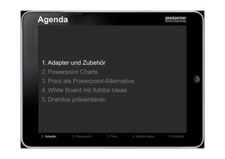 Agenda




1. Adapter und Zubehör
2. Powerpoint Charts
3. Prezi als Powerpoint-Alternative
4. White Board mit Adobe Ideas
5. Drahtlos präsentieren




1. Adapter   2. Powerpoint   3. Prezi   4. Adobe Ideas   5. Drahtlos
 