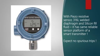 With Piezo resistive
sensor, 316L welded
diaphragm and Silicon fill
fluid – it has same reliable
sensor platform of a
smart transmitter !
Expect no spurious trips !
 