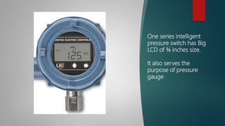 One series intelligent
pressure switch has Big
LCD of ¾ inches size.
It also serves the
purpose of pressure
gauge
 