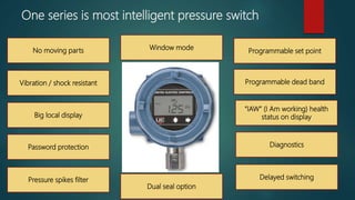 One series is most intelligent pressure switch
No moving parts
Programmable dead band
“IAW” (I Am working) health
status on display
Diagnostics
Delayed switching
Vibration / shock resistant
Big local display
Password protection
Pressure spikes filter
Programmable set point
Window mode
Dual seal option
 