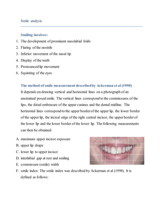 Smile analysis
Smiling involves:
1. The development of prominent nasolabial folds
2. Flaring of the nostrils
3. Inferior movement of the nasal tip
4. Display of the teeth
5. Pronounced lip movement
6. Squinting of the eyes
The method of smile measurement describedby Ackerman et al (1998)
It depends on drawing vertical and horizontal lines on a photograph of an
unstrained posed smile. The vertical lines correspond to the commissures of the
lips, the distal embrasure of the upper canines and the dental midline. The
horizontal lines correspond to the upper borderof the upper lip, the lower border
of the upper lip, the incisal edge of the right central incisor, the upper borderof
the lower lip and the lower border of the lower lip. The following measurements
can then be obtained:
A. maximum upper incisor exposure
B. upper lip drape
C. lower lip to upper incisor
D. interlabial gap at rest and smiling
E. commissure (smile) width
F. smile index: The smile index was described by Ackerman et al (1998). It is
defined as follows:
 