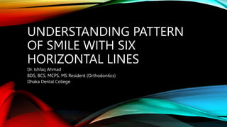 UNDERSTANDING PATTERN
OF SMILE WITH SIX
HORIZONTAL LINES
Dr. Ishfaq Ahmad
BDS, BCS, MCPS, MS Resident (Orthodontics)
Dhaka Dental College.
 