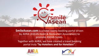 SmileAsean.com is a hotel rooms booking portal driven
by AHRA (ASEAN Hotel & Restaurant Association) to
promote ASEAN hotels.
Together with AHRA, we have created a travel booking
portal truly “by Hoteliers and for Hoteliers”.
 