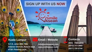 SIGN UP WITH US NOW
Contacts
(603) 7803 2711
(6012) 313 2665
(6017) 330 0744
Email / Website
info@smileasean.com
www.smileasean.com
Kuala Lumpur
G-1-5, Jalan SS6 /16A,
Dataran Glomac, Kelana Jaya,
47301 Petaling Jaya
 