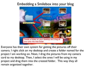 Embedding a Smilebox into your blog Everyone has their own system for getting the pictures off their camera. I right click on my desktop and create a folder named for the project I am working on. Next, I drag the pictures from my camera card to my desktop. Then, I select the ones I will be using in my project and drag them into the created folder.  This way they all remain organized together. 