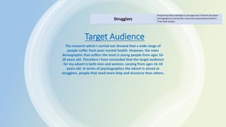 Target Audience
The research which I carried out showed that a wide range of
people suffer from poor mental health. However, the main
demographic that suffers the most is young people from ages 16-
18 years old. Therefore I have concluded that the target audience
for my advert is both men and women, varying from ages 16-18
years old. In terms of psychographics the advert is aimed at
strugglers, people that need more help and structure than others.
 