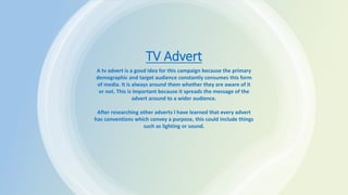 TV Advert
A tv advert is a good idea for this campaign because the primary
demographic and target audience constantly consumes this form
of media. It is always around them whether they are aware of it
or not. This is important because it spreads the message of the
advert around to a wider audience.
After researching other adverts I have learned that every advert
has conventions which convey a purpose, this could include things
such as lighting or sound.
 