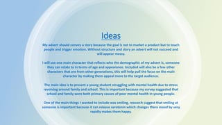Ideas
My advert should convey a story because the goal is not to market a product but to touch
people and trigger emotion. Without structure and story an advert will not succeed and
will appear messy.
I will use one main character that reflects who the demographic of my advert is, someone
they can relate to in terms of age and appearance. Included will also be a few other
characters that are from other generations, this will help pull the focus on the main
character by making them appeal more to the target audience.
The main idea is to present a young student struggling with mental health due to stress
revolving around family and school. This is important because my survey suggested that
school and family were both primary causes of poor mental health in young people.
One of the main things I wanted to include was smiling, research suggest that smiling at
someone is important because it can release serotonin which changes there mood by very
rapidly makes them happy.
 