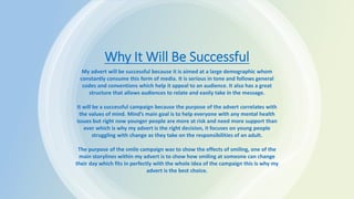 Why It Will Be Successful
My advert will be successful because it is aimed at a large demographic whom
constantly consume this form of media. It is serious in tone and follows general
codes and conventions which help it appeal to an audience. It also has a great
structure that allows audiences to relate and easily take in the message.
It will be a successful campaign because the purpose of the advert correlates with
the values of mind. Mind’s main goal is to help everyone with any mental health
issues but right now younger people are more at risk and need more support than
ever which is why my advert is the right decision, it focuses on young people
struggling with change as they take on the responsibilities of an adult.
The purpose of the smile campaign was to show the effects of smiling, one of the
main storylines within my advert is to show how smiling at someone can change
their day which fits in perfectly with the whole idea of the campaign this is why my
advert is the best choice.
 