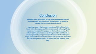 Conclusion
My advert is the best choice for the smile campaign because it is
unique enough to stand out but simple enough to present a
message that everyone can understand.
It portrays a story that conveys emotions which will touch the
hearts of the demographic whilst simultaneously following Mind’s
values and considers the purpose of their smile campaign. The
advert tackles genuine issues revolving around mental health in
younger people by using a relatable character which will help the
target audience feel comfortable so they will actually feel motivated
and safe enough to reach out to mind if they feel like they need
help.
 