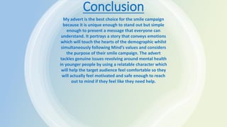 Conclusion
My advert is the best choice for the smile campaign
because it is unique enough to stand out but simple
enough to present a message that everyone can
understand. It portrays a story that conveys emotions
which will touch the hearts of the demographic whilst
simultaneously following Mind’s values and considers
the purpose of their smile campaign. The advert
tackles genuine issues revolving around mental health
in younger people by using a relatable character which
will help the target audience feel comfortable so they
will actually feel motivated and safe enough to reach
out to mind if they feel like they need help.
 