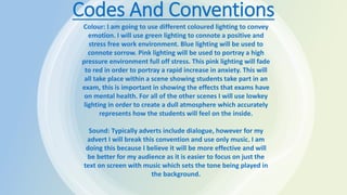 Codes And Conventions
Colour: I am going to use different coloured lighting to convey
emotion. I will use green lighting to connote a positive and
stress free work environment. Blue lighting will be used to
connote sorrow. Pink lighting will be used to portray a high
pressure environment full off stress. This pink lighting will fade
to red in order to portray a rapid increase in anxiety. This will
all take place within a scene showing students take part in an
exam, this is important in showing the effects that exams have
on mental health. For all of the other scenes I will use lowkey
lighting in order to create a dull atmosphere which accurately
represents how the students will feel on the inside.
Sound: Typically adverts include dialogue, however for my
advert I will break this convention and use only music. I am
doing this because I believe it will be more effective and will
be better for my audience as it is easier to focus on just the
text on screen with music which sets the tone being played in
the background.
 