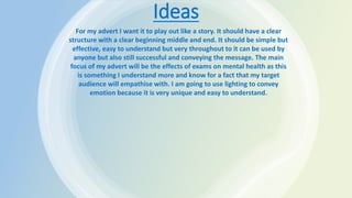 Ideas
For my advert I want it to play out like a story. It should have a clear
structure with a clear beginning middle and end. It should be simple but
effective, easy to understand but very throughout to it can be used by
anyone but also still successful and conveying the message. The main
focus of my advert will be the effects of exams on mental health as this
is something I understand more and know for a fact that my target
audience will empathise with. I am going to use lighting to convey
emotion because it is very unique and easy to understand.
 