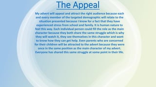 The Appeal
My advert will appeal and attract the right audience because each
and every member of the targeted demographic will relate to the
situation presented because I know for a fact that they have
experienced stress from school and family. It is human nature to
feel this way. Each individual person could fill the role as the main
character because they both share the same struggle which is why
they will watch it, they see themselves in this character and want
to know how they can get help. Even parents who are concerned
for their children will be attracted to the advert because they were
once in the same position as the main character of my advert.
Everyone has shared this same struggle at some point in their life.
 