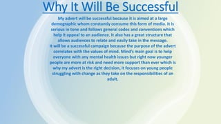 Why It Will Be Successful
My advert will be successful because it is aimed at a large
demographic whom constantly consume this form of media. It is
serious in tone and follows general codes and conventions which
help it appeal to an audience. It also has a great structure that
allows audiences to relate and easily take in the message.
It will be a successful campaign because the purpose of the advert
correlates with the values of mind. Mind’s main goal is to help
everyone with any mental health issues but right now younger
people are more at risk and need more support than ever which is
why my advert is the right decision, it focuses on young people
struggling with change as they take on the responsibilities of an
adult.
 
